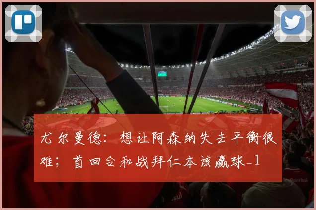 尤尔曼德：想让阿森纳失去平衡很难；首回合和战拜仁本该赢球_1